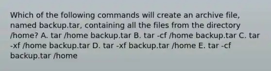 Which of the following commands will create an archive file, named backup.tar, containing all the files from the directory /home? A. tar /home backup.tar B. tar -cf /home backup.tar C. tar -xf /home backup.tar D. tar -xf backup.tar /home E. tar -cf backup.tar /home