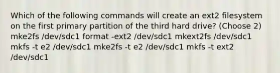 Which of the following commands will create an ext2 filesystem on the first primary partition of the third hard drive? (Choose 2) mke2fs /dev/sdc1 format -ext2 /dev/sdc1 mkext2fs /dev/sdc1 mkfs -t e2 /dev/sdc1 mke2fs -t e2 /dev/sdc1 mkfs -t ext2 /dev/sdc1