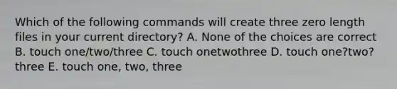 Which of the following commands will create three zero length files in your current directory? A. None of the choices are correct B. touch one/two/three C. touch onetwothree D. touch one?two?three E. touch one, two, three