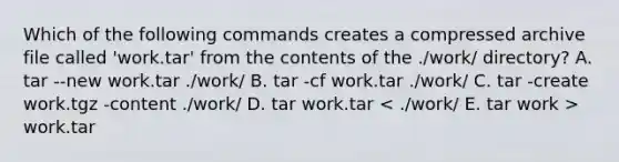 Which of the following commands creates a compressed archive file called 'work.tar' from the contents of the ./work/ directory? A. tar --new work.tar ./work/ B. tar -cf work.tar ./work/ C. tar -create work.tgz -content ./work/ D. tar work.tar work.tar