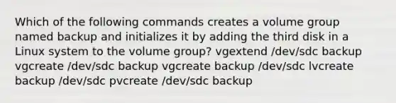 Which of the following commands creates a volume group named backup and initializes it by adding the third disk in a Linux system to the volume group? vgextend /dev/sdc backup vgcreate /dev/sdc backup vgcreate backup /dev/sdc lvcreate backup /dev/sdc pvcreate /dev/sdc backup