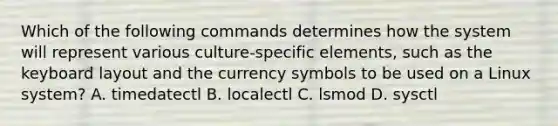 Which of the following commands determines how the system will represent various culture-specific elements, such as the keyboard layout and the currency symbols to be used on a Linux system? A. timedatectl B. localectl C. lsmod D. sysctl