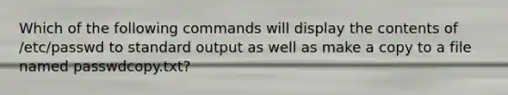 Which of the following commands will display the contents of /etc/passwd to standard output as well as make a copy to a file named passwdcopy.txt?