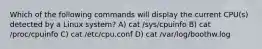 Which of the following commands will display the current CPU(s) detected by a Linux system? A) cat /sys/cpuinfo B) cat /proc/cpuinfo C) cat /etc/cpu.conf D) cat /var/log/boothw.log