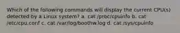 Which of the following commands will display the current CPU(s) detected by a Linux system? a. cat /proc/cpuinfo b. cat /etc/cpu.conf c. cat /var/log/boothw.log d. cat /sys/cpuinfo