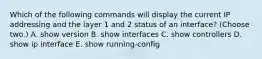 Which of the following commands will display the current IP addressing and the layer 1 and 2 status of an interface? (Choose two.) A. show version B. show interfaces C. show controllers D. show ip interface E. show running-config