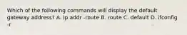 Which of the following commands will display the default gateway address? A. Ip addr -route B. route C. default D. ifconfig -r