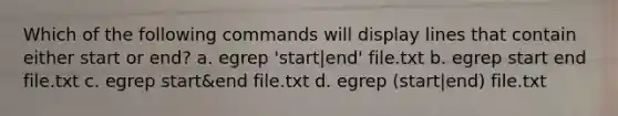 Which of the following commands will display lines that contain either start or end? a. egrep 'start|end' file.txt b. egrep start end file.txt c. egrep start&end file.txt d. egrep (start|end) file.txt