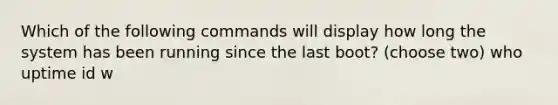 Which of the following commands will display how long the system has been running since the last boot? (choose two) who uptime id w