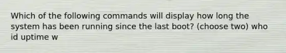 Which of the following commands will display how long the system has been running since the last boot? (choose two) who id uptime w