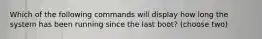 Which of the following commands will display how long the system has been running since the last boot? (choose two)