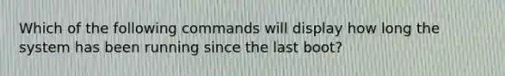 Which of the following commands will display how long the system has been running since the last boot?