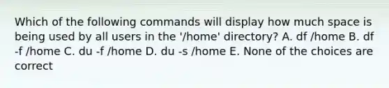 Which of the following commands will display how much space is being used by all users in the '/home' directory? A. df /home B. df -f /home C. du -f /home D. du -s /home E. None of the choices are correct