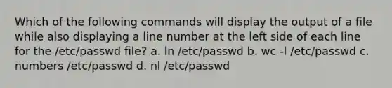 Which of the following commands will display the output of a file while also displaying a line number at the left side of each line for the /etc/passwd file? a. ln /etc/passwd b. wc -l /etc/passwd c. numbers /etc/passwd d. nl /etc/passwd