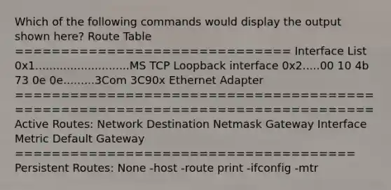 Which of the following commands would display the output shown here? Route Table ============================== Interface List 0x1...........................MS TCP Loopback interface 0x2.....00 10 4b 73 0e 0e.........3Com 3C90x Ethernet Adapter ======================================= ======================================= Active Routes: Network Destination Netmask Gateway Interface Metric Default Gateway ===================================== Persistent Routes: None -host -route print -ifconfig -mtr