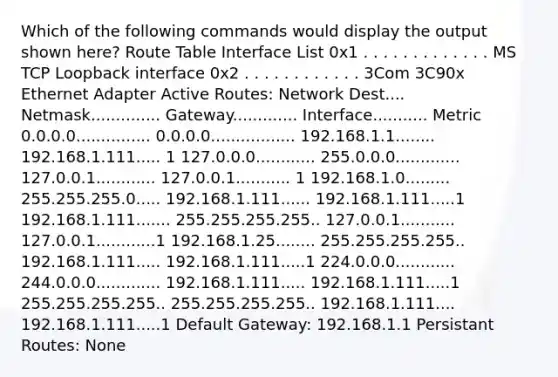 Which of the following commands would display the output shown here? Route Table Interface List 0x1 . . . . . . . . . . . . . MS TCP Loopback interface 0x2 . . . . . . . . . . . . 3Com 3C90x Ethernet Adapter Active Routes: Network Dest.... Netmask.............. Gateway............. Interface........... Metric 0.0.0.0............... 0.0.0.0................. 192.168.1.1........ 192.168.1.111..... 1 127.0.0.0............ 255.0.0.0............. 127.0.0.1............ 127.0.0.1........... 1 192.168.1.0......... 255.255.255.0..... 192.168.1.111...... 192.168.1.111.....1 192.168.1.111....... 255.255.255.255.. 127.0.0.1........... 127.0.0.1............1 192.168.1.25........ 255.255.255.255.. 192.168.1.111..... 192.168.1.111.....1 224.0.0.0............ 244.0.0.0............. 192.168.1.111..... 192.168.1.111.....1 255.255.255.255.. 255.255.255.255.. 192.168.1.111.... 192.168.1.111.....1 Default Gateway: 192.168.1.1 Persistant Routes: None