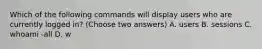 Which of the following commands will display users who are currently logged in? (Choose two answers) A. users B. sessions C. whoami -all D. w