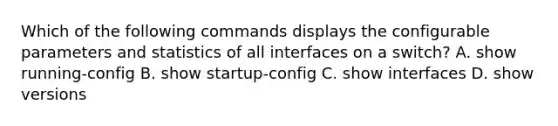 Which of the following commands displays the configurable parameters and statistics of all interfaces on a switch? A. show running-config B. show startup-config C. show interfaces D. show versions