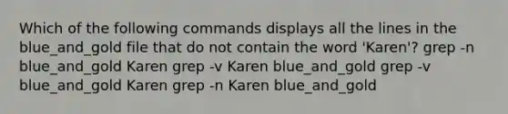 Which of the following commands displays all the lines in the blue_and_gold file that do not contain the word 'Karen'? grep -n blue_and_gold Karen grep -v Karen blue_and_gold grep -v blue_and_gold Karen grep -n Karen blue_and_gold