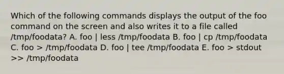 Which of the following commands displays the output of the foo command on the screen and also writes it to a file called /tmp/foodata? A. foo | less /tmp/foodata B. foo | cp /tmp/foodata C. foo > /tmp/foodata D. foo | tee /tmp/foodata E. foo > stdout >> /tmp/foodata