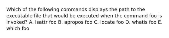 Which of the following commands displays the path to the executable file that would be executed when the command foo is invoked? A. lsattr foo B. apropos foo C. locate foo D. whatis foo E. which foo