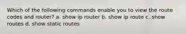 Which of the following commands enable you to view the route codes and router? a. show ip router b. show ip route c. show routes d. show static routes