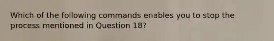 Which of the following commands enables you to stop the process mentioned in Question 18?