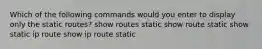 Which of the following commands would you enter to display only the static routes? show routes static show route static show static ip route show ip route static