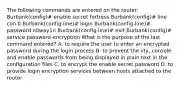 The following commands are entered on the router: Burbank(config)# enable secret fortress Burbank(config)# line con 0 Burbank(config-line)# login Burbank(config-line)# password n0way1n Burbank(config-line)# exit Burbank(config)# service password-encryption What is the purpose of the last command entered? A. to require the user to enter an encrypted password during the login process B. to prevent the vty, console, and enable passwords from being displayed in plain text in the configuration files C. to encrypt the enable secret password D. to provide login encryption services between hosts attached to the router