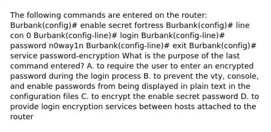 The following commands are entered on the router: Burbank(config)# enable secret fortress Burbank(config)# line con 0 Burbank(config-line)# login Burbank(config-line)# password n0way1n Burbank(config-line)# exit Burbank(config)# service password-encryption What is the purpose of the last command entered? A. to require the user to enter an encrypted password during the login process B. to prevent the vty, console, and enable passwords from being displayed in plain text in the configuration files C. to encrypt the enable secret password D. to provide login encryption services between hosts attached to the router