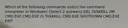 Which of the following commands exit(s) the command interpreter in Windows? (Select 2 answers) DEL TASKKILL /IM CMD.EXE CMD.EXE /S TASKKILL CMD.EXE SHUTDOWN CMD.EXE EXIT