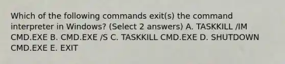 Which of the following commands exit(s) the command interpreter in Windows? (Select 2 answers) A. TASKKILL /IM CMD.EXE B. CMD.EXE /S C. TASKKILL CMD.EXE D. SHUTDOWN CMD.EXE E. EXIT