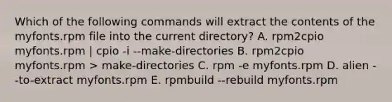 Which of the following commands will extract the contents of the myfonts.rpm file into the current directory? A. rpm2cpio myfonts.rpm | cpio -i --make-directories B. rpm2cpio myfonts.rpm > make-directories C. rpm -e myfonts.rpm D. alien --to-extract myfonts.rpm E. rpmbuild --rebuild myfonts.rpm