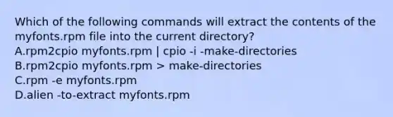 Which of the following commands will extract the contents of the myfonts.rpm file into the current directory? A.rpm2cpio myfonts.rpm | cpio -i -make-directories B.rpm2cpio myfonts.rpm > make-directories C.rpm -e myfonts.rpm D.alien -to-extract myfonts.rpm