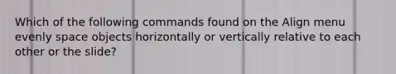 Which of the following commands found on the Align menu evenly space objects horizontally or vertically relative to each other or the slide?