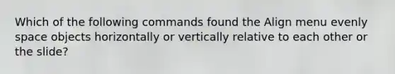 Which of the following commands found the Align menu evenly space objects horizontally or vertically relative to each other or the slide?