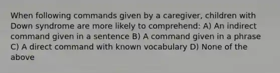 When following commands given by a caregiver, children with Down syndrome are more likely to comprehend: A) An indirect command given in a sentence B) A command given in a phrase C) A direct command with known vocabulary D) None of the above