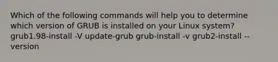 Which of the following commands will help you to determine which version of GRUB is installed on your Linux system? grub1.98-install -V update-grub grub-install -v grub2-install --version