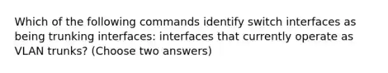 Which of the following commands identify switch interfaces as being trunking interfaces: interfaces that currently operate as VLAN trunks? (Choose two answers)