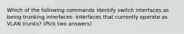 Which of the following commands identify switch interfaces as being trunking interfaces: interfaces that currently operate as VLAN trunks? (Pick two answers)