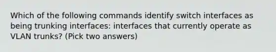 Which of the following commands identify switch interfaces as being trunking interfaces: interfaces that currently operate as VLAN trunks? (Pick two answers)