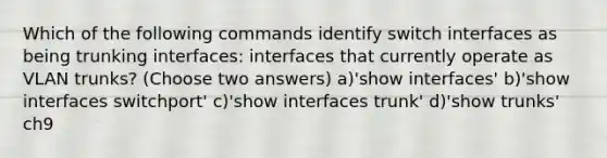 Which of the following commands identify switch interfaces as being trunking interfaces: interfaces that currently operate as VLAN trunks? (Choose two answers) a)'show interfaces' b)'show interfaces switchport' c)'show interfaces trunk' d)'show trunks' ch9