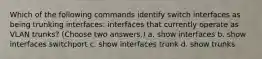 Which of the following commands identify switch interfaces as being trunking interfaces: interfaces that currently operate as VLAN trunks? (Choose two answers.) a. show interfaces b. show interfaces switchport c. show interfaces trunk d. show trunks