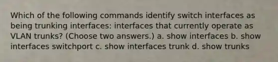 Which of the following commands identify switch interfaces as being trunking interfaces: interfaces that currently operate as VLAN trunks? (Choose two answers.) a. show interfaces b. show interfaces switchport c. show interfaces trunk d. show trunks