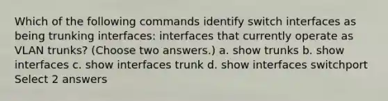 Which of the following commands identify switch interfaces as being trunking interfaces: interfaces that currently operate as VLAN trunks? (Choose two answers.) a. show trunks b. show interfaces c. show interfaces trunk d. show interfaces switchport Select 2 answers