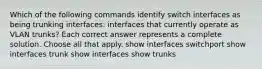 Which of the following commands identify switch interfaces as being trunking interfaces: interfaces that currently operate as VLAN trunks? Each correct answer represents a complete solution. Choose all that apply. show interfaces switchport show interfaces trunk show interfaces show trunks