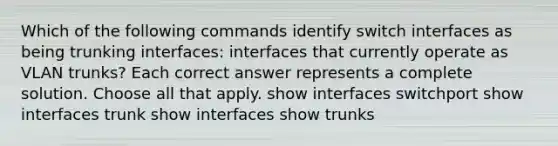 Which of the following commands identify switch interfaces as being trunking interfaces: interfaces that currently operate as VLAN trunks? Each correct answer represents a complete solution. Choose all that apply. show interfaces switchport show interfaces trunk show interfaces show trunks