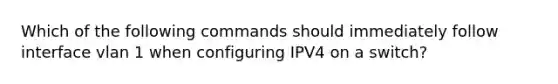 Which of the following commands should immediately follow interface vlan 1 when configuring IPV4 on a switch?