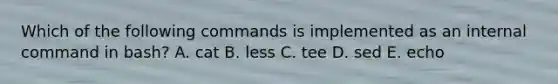 Which of the following commands is implemented as an internal command in bash? A. cat B. less C. tee D. sed E. echo