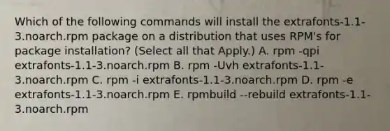 Which of the following commands will install the extrafonts-1.1-3.noarch.rpm package on a distribution that uses RPM's for package installation? (Select all that Apply.) A. rpm -qpi extrafonts-1.1-3.noarch.rpm B. rpm -Uvh extrafonts-1.1-3.noarch.rpm C. rpm -i extrafonts-1.1-3.noarch.rpm D. rpm -e extrafonts-1.1-3.noarch.rpm E. rpmbuild --rebuild extrafonts-1.1-3.noarch.rpm